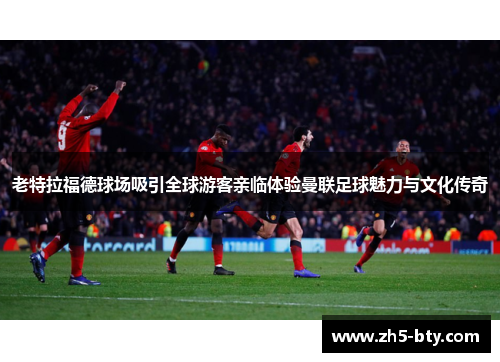 老特拉福德球场吸引全球游客亲临体验曼联足球魅力与文化传奇