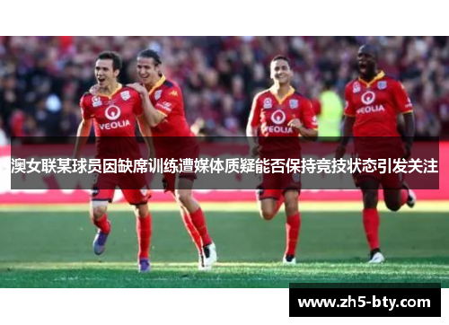 澳女联某球员因缺席训练遭媒体质疑能否保持竞技状态引发关注 澳女联某球员因缺席训练遭媒体质疑能否保持竞技状态引发关注