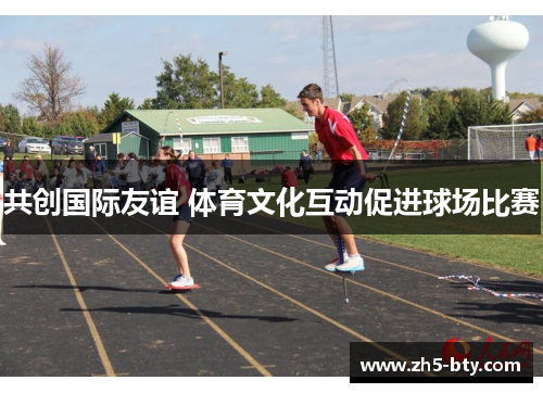 共创国际友谊 体育文化互动促进球场比赛 共创国际友谊 体育文化互动促进球场比赛