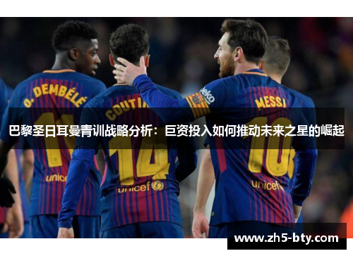 巴黎圣日耳曼青训战略分析：巨资投入如何推动未来之星的崛起