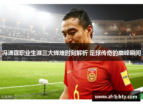 冯潇霆职业生涯三大辉煌时刻解析 足球传奇的巅峰瞬间