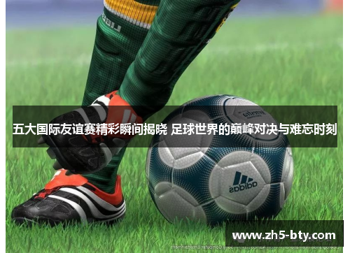 五大国际友谊赛精彩瞬间揭晓 足球世界的巅峰对决与难忘时刻