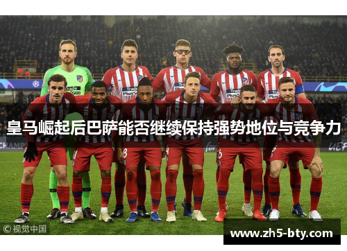 皇马崛起后巴萨能否继续保持强势地位与竞争力 皇马崛起后巴萨能否继续保持强势地位与竞争力