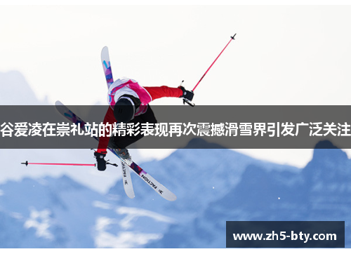 谷爱凌在崇礼站的精彩表现再次震撼滑雪界引发广泛关注