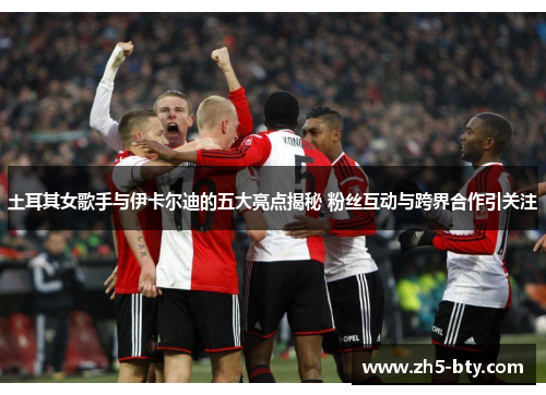 土耳其女歌手与伊卡尔迪的五大亮点揭秘 粉丝互动与跨界合作引关注