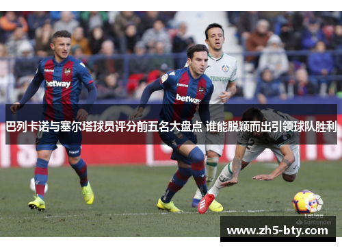 巴列卡诺与塞尔塔球员评分前五名大盘点 谁能脱颖而出引领球队胜利