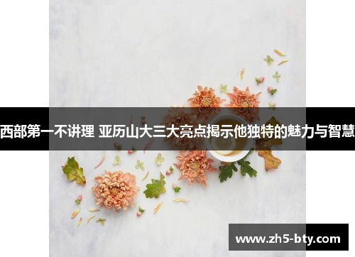 西部第一不讲理 亚历山大三大亮点揭示他独特的魅力与智慧 西部第一不讲理 亚历山大三大亮点揭示他独特的魅力与智慧