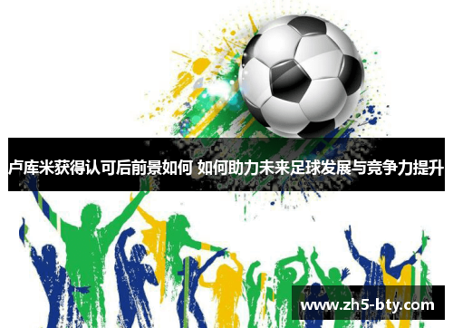 卢库米获得认可后前景如何 如何助力未来足球发展与竞争力提升 卢库米获得认可后前景如何 如何助力未来足球发展与竞争力提升