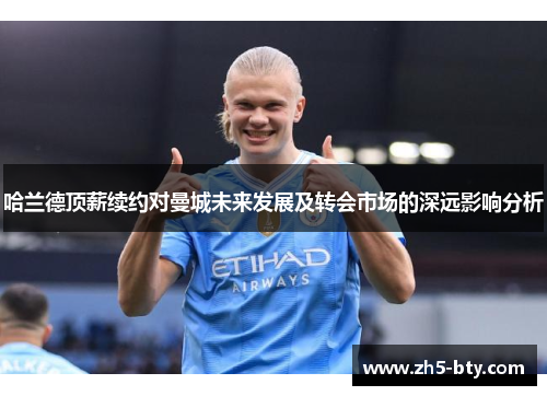 哈兰德顶薪续约对曼城未来发展及转会市场的深远影响分析 哈兰德顶薪续约对曼城未来发展及转会市场的深远影响分析