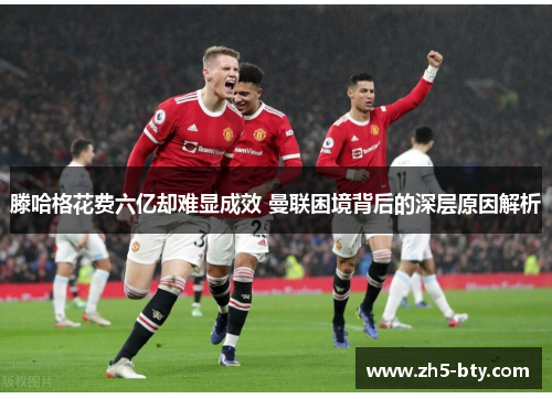 滕哈格花费六亿却难显成效 曼联困境背后的深层原因解析