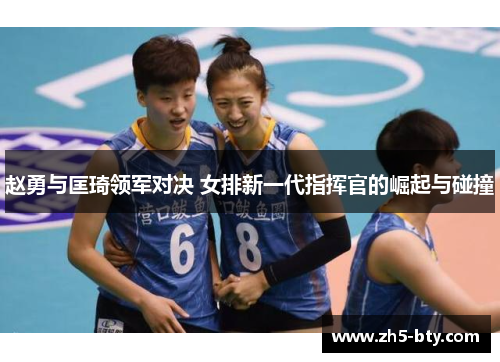 赵勇与匡琦领军对决 女排新一代指挥官的崛起与碰撞