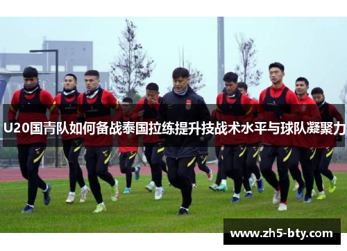 U20国青队如何备战泰国拉练提升技战术水平与球队凝聚力