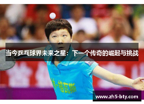 当今乒乓球界未来之星:下一个传奇的崛起与挑战 当今乒乓球界未来之星:下一个传奇的崛起与挑战