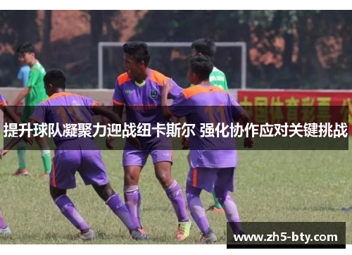提升球队凝聚力迎战纽卡斯尔 强化协作应对关键挑战 提升球队凝聚力迎战纽卡斯尔 强化协作应对关键挑战