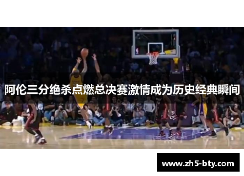 阿伦三分绝杀点燃总决赛激情成为历史经典瞬间 阿伦三分绝杀点燃总决赛激情成为历史经典瞬间
