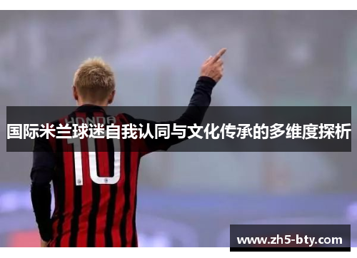 国际米兰球迷自我认同与文化传承的多维度探析 国际米兰球迷自我认同与文化传承的多维度探析