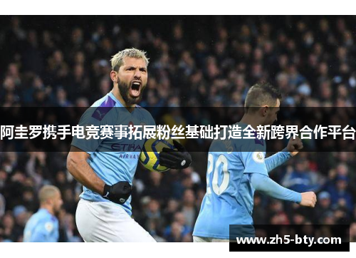 阿圭罗携手电竞赛事拓展粉丝基础打造全新跨界合作平台