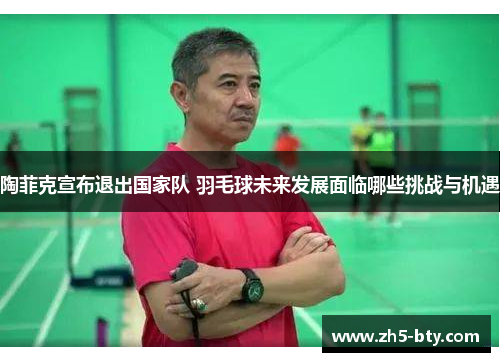 陶菲克宣布退出国家队 羽毛球未来发展面临哪些挑战与机遇 陶菲克宣布退出国家队 羽毛球未来发展面临哪些挑战与机遇