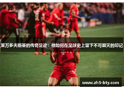 莱万多夫斯基的传奇足迹:他如何在足球史上留下不可磨灭的印记 莱万多夫斯基的传奇足迹:他如何在足球史上留下不可磨灭的印记