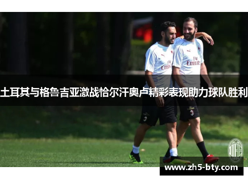 土耳其与格鲁吉亚激战恰尔汗奥卢精彩表现助力球队胜利 土耳其与格鲁吉亚激战恰尔汗奥卢精彩表现助力球队胜利