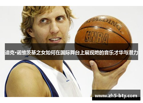 迪克·诺维茨基之女如何在国际舞台上展现她的音乐才华与潜力 迪克·诺维茨基之女如何在国际舞台上展现她的音乐才华与潜力