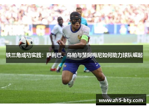 铁三角成功实践:萨利巴、乌帕与楚阿梅尼如何助力球队崛起 铁三角成功实践:萨利巴、乌帕与楚阿梅尼如何助力球队崛起
