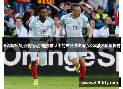 深入解析英足球员瓦尔迪在球队中的关键进攻角色及其战术价值探讨
